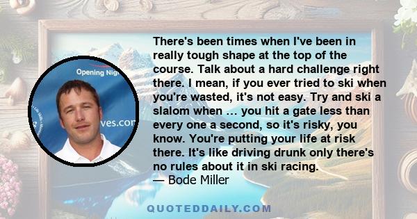 There's been times when I've been in really tough shape at the top of the course. Talk about a hard challenge right there. I mean, if you ever tried to ski when you're wasted, it's not easy. Try and ski a slalom when …