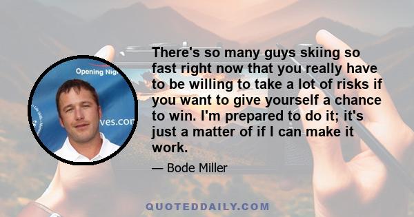 There's so many guys skiing so fast right now that you really have to be willing to take a lot of risks if you want to give yourself a chance to win. I'm prepared to do it; it's just a matter of if I can make it work.