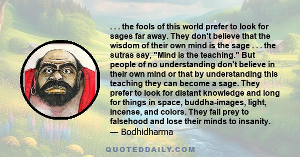 . . . the fools of this world prefer to look for sages far away. They don't believe that the wisdom of their own mind is the sage . . . the sutras say, Mind is the teaching. But people of no understanding don't believe