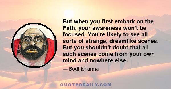 But when you first embark on the Path, your awareness won't be focused. You're likely to see all sorts of strange, dreamlike scenes. But you shouldn't doubt that all such scenes come from your own mind and nowhere else.