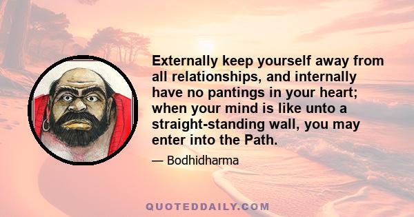 Externally keep yourself away from all relationships, and internally have no pantings in your heart; when your mind is like unto a straight-standing wall, you may enter into the Path.