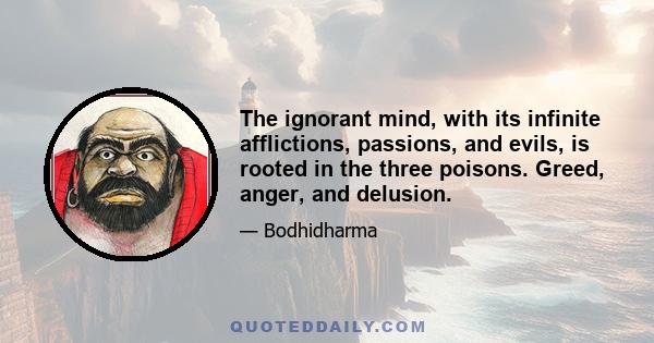 The ignorant mind, with its infinite afflictions, passions, and evils, is rooted in the three poisons. Greed, anger, and delusion.