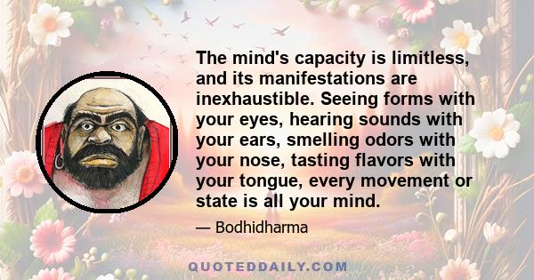 The mind's capacity is limitless, and its manifestations are inexhaustible. Seeing forms with your eyes, hearing sounds with your ears, smelling odors with your nose, tasting flavors with your tongue, every movement or