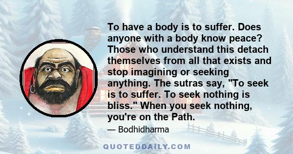 To have a body is to suffer. Does anyone with a body know peace? Those who understand this detach themselves from all that exists and stop imagining or seeking anything. The sutras say, To seek is to suffer. To seek