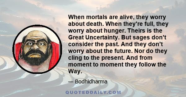 When mortals are alive, they worry about death. When they're full, they worry about hunger. Theirs is the Great Uncertainty. But sages don't consider the past. And they don't worry about the future. Nor do they cling to 