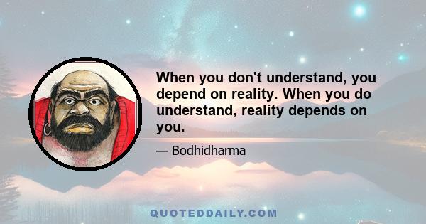 When you don't understand, you depend on reality. When you do understand, reality depends on you.