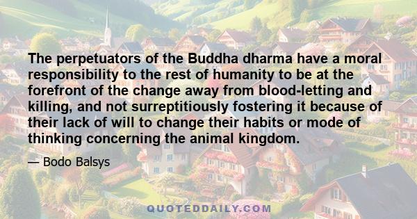 The perpetuators of the Buddha dharma have a moral responsibility to the rest of humanity to be at the forefront of the change away from blood-letting and killing, and not surreptitiously fostering it because of their