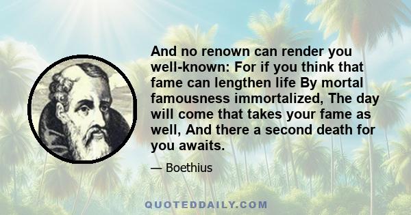 And no renown can render you well-known: For if you think that fame can lengthen life By mortal famousness immortalized, The day will come that takes your fame as well, And there a second death for you awaits.