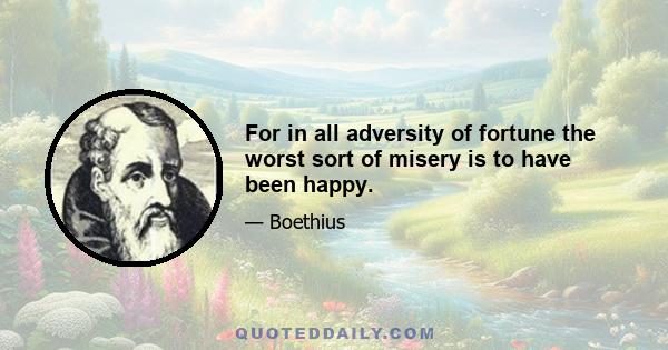 For in all adversity of fortune the worst sort of misery is to have been happy.