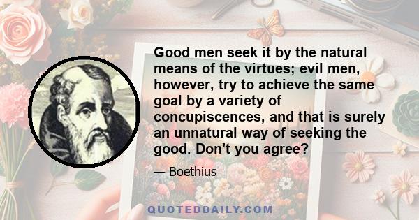 Good men seek it by the natural means of the virtues; evil men, however, try to achieve the same goal by a variety of concupiscences, and that is surely an unnatural way of seeking the good. Don't you agree?