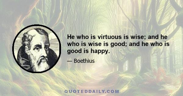 He who is virtuous is wise; and he who is wise is good; and he who is good is happy.