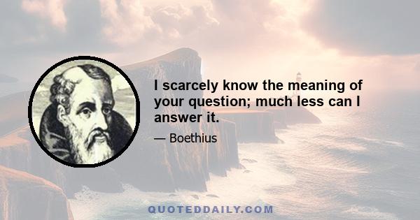 I scarcely know the meaning of your question; much less can I answer it.