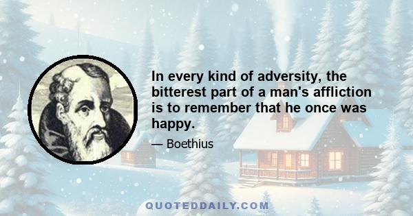 In every kind of adversity, the bitterest part of a man's affliction is to remember that he once was happy.