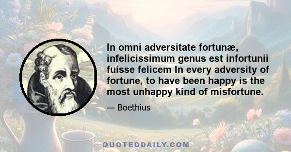 In omni adversitate fortunæ, infelicissimum genus est infortunii fuisse felicem In every adversity of fortune, to have been happy is the most unhappy kind of misfortune.