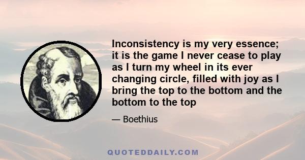 Inconsistency is my very essence; it is the game I never cease to play as I turn my wheel in its ever changing circle, filled with joy as I bring the top to the bottom and the bottom to the top