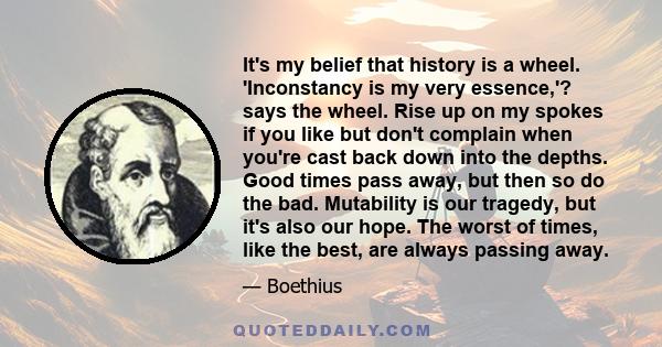 It's my belief that history is a wheel. 'Inconstancy is my very essence,'? says the wheel. Rise up on my spokes if you like but don't complain when you're cast back down into the depths. Good times pass away, but then