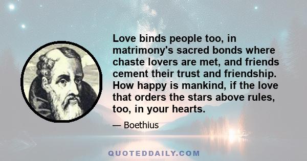 Love binds people too, in matrimony's sacred bonds where chaste lovers are met, and friends cement their trust and friendship. How happy is mankind, if the love that orders the stars above rules, too, in your hearts.