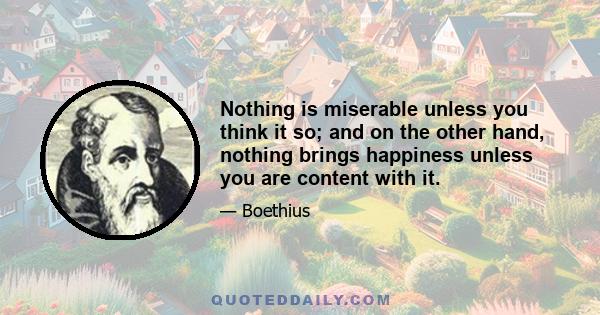 Nothing is miserable unless you think it so; and on the other hand, nothing brings happiness unless you are content with it.