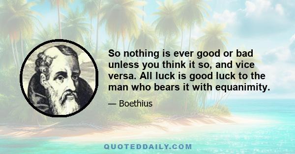 So nothing is ever good or bad unless you think it so, and vice versa. All luck is good luck to the man who bears it with equanimity.