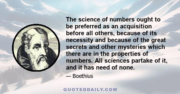 The science of numbers ought to be preferred as an acquisition before all others, because of its necessity and because of the great secrets and other mysteries which there are in the properties of numbers. All sciences