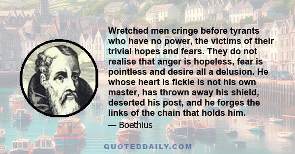 Wretched men cringe before tyrants who have no power, the victims of their trivial hopes and fears. They do not realise that anger is hopeless, fear is pointless and desire all a delusion. He whose heart is fickle is