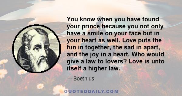 You know when you have found your prince because you not only have a smile on your face but in your heart as well. Love puts the fun in together, the sad in apart, and the joy in a heart. Who would give a law to lovers? 