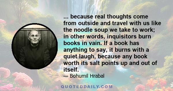 ... because real thoughts come from outside and travel with us like the noodle soup we take to work; in other words, inquisitors burn books in vain. If a book has anything to say, it burns with a quiet laugh, because