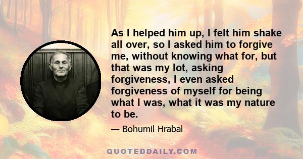 As I helped him up, I felt him shake all over, so I asked him to forgive me, without knowing what for, but that was my lot, asking forgiveness, I even asked forgiveness of myself for being what I was, what it was my