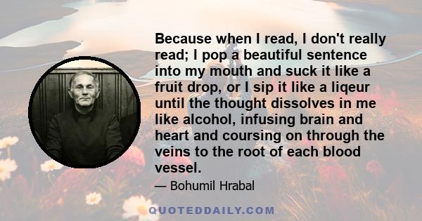 Because when I read, I don't really read; I pop a beautiful sentence into my mouth and suck it like a fruit drop, or I sip it like a liqeur until the thought dissolves in me like alcohol, infusing brain and heart and