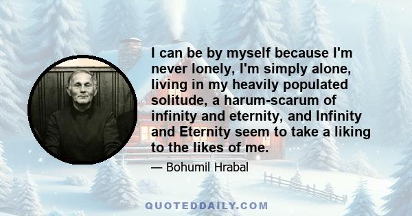 I can be by myself because I'm never lonely, I'm simply alone, living in my heavily populated solitude, a harum-scarum of infinity and eternity, and Infinity and Eternity seem to take a liking to the likes of me.