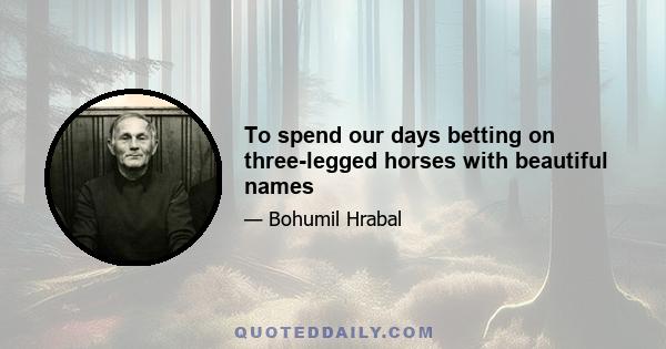 To spend our days betting on three-legged horses with beautiful names