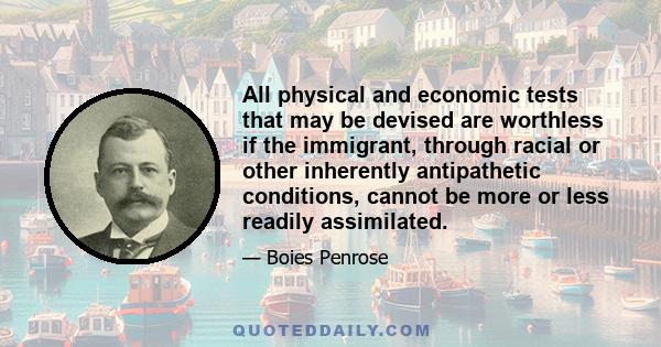 All physical and economic tests that may be devised are worthless if the immigrant, through racial or other inherently antipathetic conditions, cannot be more or less readily assimilated.