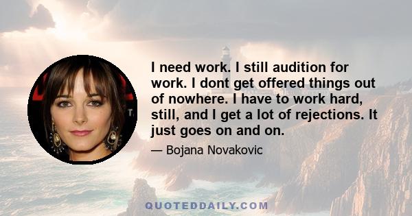 I need work. I still audition for work. I dont get offered things out of nowhere. I have to work hard, still, and I get a lot of rejections. It just goes on and on.