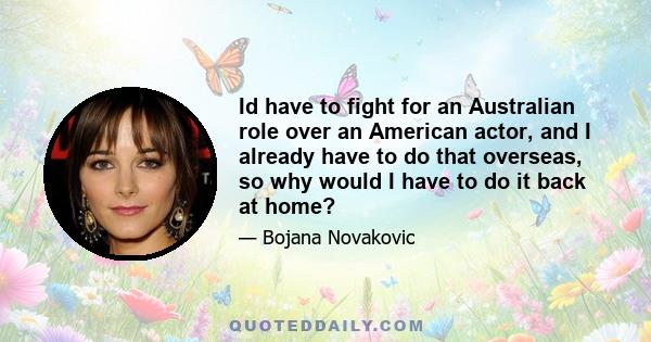 Id have to fight for an Australian role over an American actor, and I already have to do that overseas, so why would I have to do it back at home?