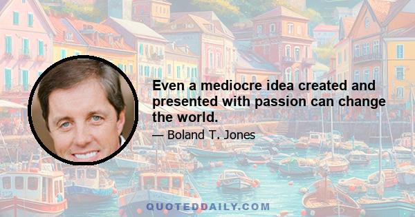 Even a mediocre idea created and presented with passion can change the world.