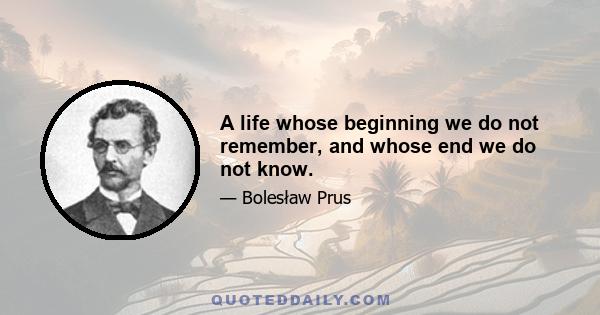 A life whose beginning we do not remember, and whose end we do not know.