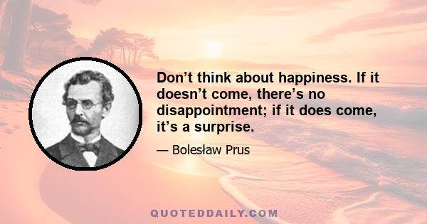 Don’t think about happiness. If it doesn’t come, there’s no disappointment; if it does come, it’s a surprise.