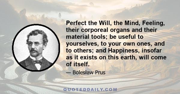 Perfect the Will, the Mind, Feeling, their corporeal organs and their material tools; be useful to yourselves, to your own ones, and to others; and Happiness, insofar as it exists on this earth, will come of itself.