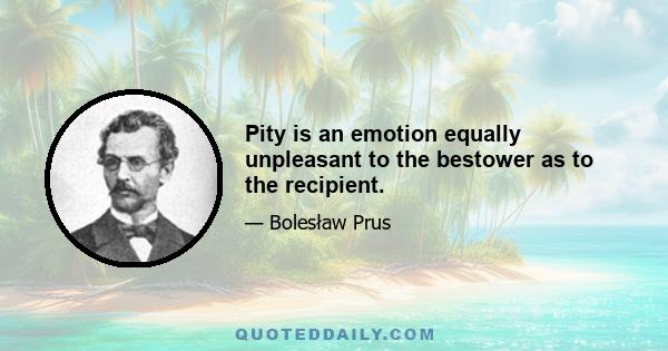 Pity is an emotion equally unpleasant to the bestower as to the recipient.