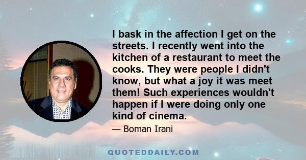 I bask in the affection I get on the streets. I recently went into the kitchen of a restaurant to meet the cooks. They were people I didn't know, but what a joy it was meet them! Such experiences wouldn't happen if I