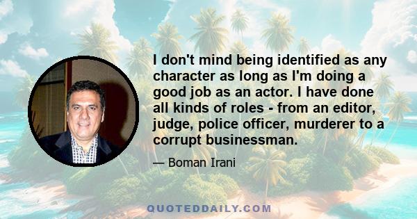 I don't mind being identified as any character as long as I'm doing a good job as an actor. I have done all kinds of roles - from an editor, judge, police officer, murderer to a corrupt businessman.