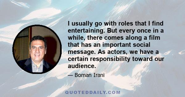 I usually go with roles that I find entertaining. But every once in a while, there comes along a film that has an important social message. As actors, we have a certain responsibility toward our audience.