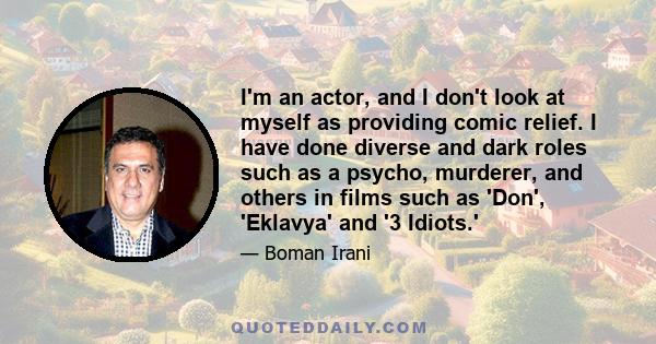 I'm an actor, and I don't look at myself as providing comic relief. I have done diverse and dark roles such as a psycho, murderer, and others in films such as 'Don', 'Eklavya' and '3 Idiots.'