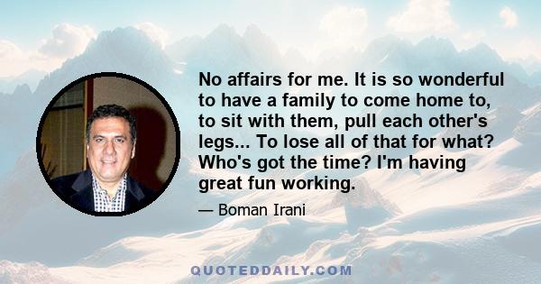 No affairs for me. It is so wonderful to have a family to come home to, to sit with them, pull each other's legs... To lose all of that for what? Who's got the time? I'm having great fun working.