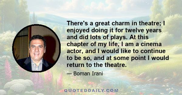 There's a great charm in theatre; I enjoyed doing it for twelve years and did lots of plays. At this chapter of my life, I am a cinema actor, and I would like to continue to be so, and at some point I would return to