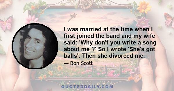 I was married at the time when I first joined the band and my wife said: 'Why don't you write a song about me ?' So I wrote 'She's got balls'. Then she divorced me.