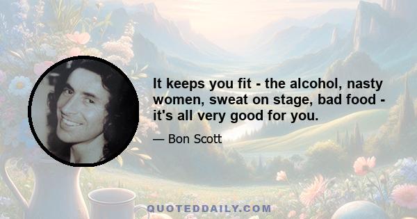 It keeps you fit - the alcohol, nasty women, sweat on stage, bad food - it's all very good for you.