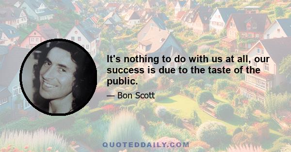 It's nothing to do with us at all, our success is due to the taste of the public.