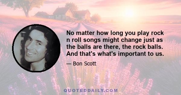 No matter how long you play rock n roll songs might change just as the balls are there, the rock balls. And that's what's important to us.