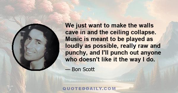 We just want to make the walls cave in and the ceiling collapse. Music is meant to be played as loudly as possible, really raw and punchy, and I'll punch out anyone who doesn't like it the way I do.